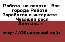 Работа  на спорте - Все города Работа » Заработок в интернете   . Чувашия респ.,Алатырь г.